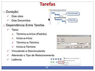 19
Tarefas
o Duração:
 Dias úteis
 Dias Decorridos
o Dependência Entre Tarefas
 Tipos:
 Término-a-Início (Padrão)
 Início-a-Início
 Término-a-Término
 Início-a-Término
 Vínculando e Desvinculando
 Alterando o Tipo de Relacionamento
 Latência
 