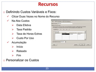 23
Recursos
o Definindo Custos Variáveis e Fixos:
 Clicar Duas Vezes no Nome do Recurso
 Na Aba Custos
 Data Efetiva
 Taxa Padrão
 Taxa de Horas Extras
 Custo Por Uso
 Acumulação
 Início
 Rateado
 Fim
o Personalizar os Custos
 