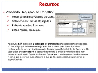 25
Recursos
o Alocando Recursos de Trabalho:
 Modo de Exibição Gráfico de Gantt
 Selecione as Tarefas Desejadas
 Faixa de opções Recursos
 Botão Atribuir Recursos
Na coluna S/D, clique em Solicitação ou Demanda para especificar se você pode
ou não exigir que esse recurso seja atribuído à tarefa para concluí-la. Essa
configuração de recurso é utilizada pelo Assistente de Substituição de Recursos. Se
você clicar em Solicitação, o assistente atribuirá o recurso somente se ele não
estiver superalocado. Se você clicar em Demanda, o assistente atribuirá o recurso
mesmo que ele esteja superalocado, o que pode causar possíveis problemas de
superalocação.
 