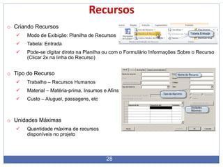28
Recursos
o Criando Recursos
 Modo de Exibição: Planilha de Recursos
 Tabela: Entrada
 Pode-se digitar direto na Planilha ou com o Formulário Informações Sobre o Recurso
(Clicar 2x na linha do Recurso)
o Tipo do Recurso
 Trabalho – Recursos Humanos
 Material – Matéria-prima, Insumos e Afins
 Custo – Aluguel, passagens, etc
o Unidades Máximas
 Quantidade máxima de recursos
disponíveis no projeto
 
