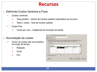 29
Recursos
o Definindo Custos Variáveis e Fixos
 Custos variáveis
 Taxa padrão – dentro do horário padrão (calendário do recurso)
 Taxa h. extra – fora do horário padrão
 Custo Fixo
 Custo por uso – independe da duração da tarefa
o Acumulação de custos
 Como os custos são acumulados
ao longo do tempo
 Rateado
 Início
 Fim
 