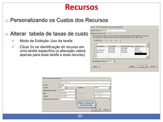 30
Recursos
o Personalizando os Custos dos Recursos
o Alterar tabela de taxas de custo
 Modo de Exibição: Uso da tarefa
 Clicar 2x na identificação do recurso em
uma tarefa específica (a alteração valerá
apenas para essa tarefa e esse recurso)
 