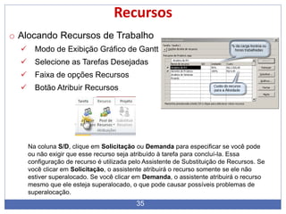 35
Recursos
o Alocando Recursos de Trabalho
 Modo de Exibição Gráfico de Gantt
 Selecione as Tarefas Desejadas
 Faixa de opções Recursos
 Botão Atribuir Recursos
Na coluna S/D, clique em Solicitação ou Demanda para especificar se você pode
ou não exigir que esse recurso seja atribuído à tarefa para concluí-la. Essa
configuração de recurso é utilizada pelo Assistente de Substituição de Recursos. Se
você clicar em Solicitação, o assistente atribuirá o recurso somente se ele não
estiver superalocado. Se você clicar em Demanda, o assistente atribuirá o recurso
mesmo que ele esteja superalocado, o que pode causar possíveis problemas de
superalocação.
 