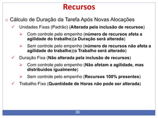 36
Recursos
o Cálculo de Duração da Tarefa Após Novas Alocações
 Unidades Fixas (Padrão) (Alterada pela inclusão de recursos)
 Com controle pelo empenho (número de recursos afeta a
agilidade do trabalho)(a Duração será alterada)
 Sem controle pelo empenho (número de recursos não afeta a
agilidade do trabalho)(o Trabalho será alterado)
 Duração Fixa (Não alterada pela inclusão de recursos)
 Com controle pelo empenho (Não afetam a agilidade, mas
distribuidos igualmente)
 Sem controle pelo empenho (Recursos 100% presentes)
 Trabalho Fixo (Quantidade de Horas não pode ser alterada)
 