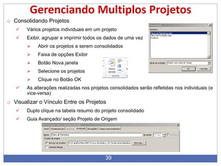 39
Gerenciando Multiplos Projetos
o Consolidando Projetos
 Vários projetos individuais em um projeto
 Exibir, agrupar e imprimir todos os dados de uma vez
 Abrir os projetos a serem consolidados
 Faixa de opções Exibir
 Botão Nova janela
 Selecione os projetos
 Clique no Botão OK
 As alterações realizadas nos projetos consolidados serão refletidas nos individuais (e
vice-versa)
o Visualizar o Vínculo Entre os Projetos
 Duplo clique na tabela resumo do projeto consolidado
 Guia Avançado/ seção Projeto de Origem
 