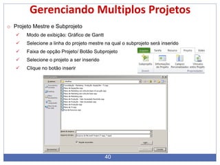 40
Gerenciando Multiplos Projetos
o Projeto Mestre e Subprojeto
 Modo de exibição: Gráfico de Gantt
 Selecione a linha do projeto mestre na qual o subprojeto será inserido
 Faixa de opção Projeto/ Botão Subprojeto
 Selecione o projeto a ser inserido
 Clique no botão inserir
 