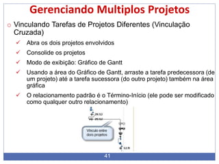 41
Gerenciando Multiplos Projetos
o Vinculando Tarefas de Projetos Diferentes (Vinculação
Cruzada)
 Abra os dois projetos envolvidos
 Consolide os projetos
 Modo de exibição: Gráfico de Gantt
 Usando a área do Gráfico de Gantt, arraste a tarefa predecessora (de
um projeto) até a tarefa sucessora (do outro projeto) também na área
gráfica
 O relacionamento padrão é o Término-Início (ele pode ser modificado
como qualquer outro relacionamento)
 