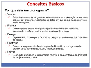 6
Conceitos Básicos
Por que usar um cronograma?
o Vender
 Ao tentar convencer os gerentes superiores sobre a execução de um novo
projeto, devem ser apresentadas as datas em que os produtos e serviços
serão entregues.
o Planejar
 O cronograma auxilia na organização do trabalho a ser realizado,
fornecendo o esforço total e custos previstos do projeto.
o Delegar
 O gerente do projeto pode facilmente delegar as atribuições aos membros
da equipe.
o Controlar
 Com o cronograma atualizado, é possível identificar o progresso do
projeto, tanto fisicamente, quanto financeiramente.
o Prever
 Depois de atualizado, o cronograma permite a apresentação da data final
do projeto e seus custos.
 