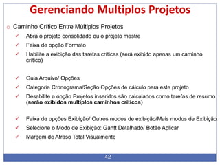 42
Gerenciando Multiplos Projetos
o Caminho Crítico Entre Múltiplos Projetos
 Abra o projeto consolidado ou o projeto mestre
 Faixa de opção Formato
 Habilite a exibição das tarefas críticas (será exibido apenas um caminho
crítico)
 Guia Arquivo/ Opções
 Categoria Cronograma/Seção Opções de cálculo para este projeto
 Desabilite a opção Projetos inseridos são calculados como tarefas de resumo
(serão exibidos multiplos caminhos críticos)
 Faixa de opções Exibição/ Outros modos de exibição/Mais modos de Exibição
 Selecione o Modo de Exibição: Gantt Detalhado/ Botão Aplicar
 Margem de Atraso Total Visualmente
 