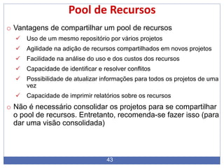 43
Pool de Recursos
o Vantagens de compartilhar um pool de recursos
 Uso de um mesmo repositório por vários projetos
 Agilidade na adição de recursos compartilhados em novos projetos
 Facilidade na análise do uso e dos custos dos recursos
 Capacidade de identificar e resolver conflitos
 Possibilidade de atualizar informações para todos os projetos de uma
vez
 Capacidade de imprimir relatórios sobre os recursos
o Não é necessário consolidar os projetos para se compartilhar
o pool de recursos. Entretanto, recomenda-se fazer isso (para
dar uma visão consolidada)
 