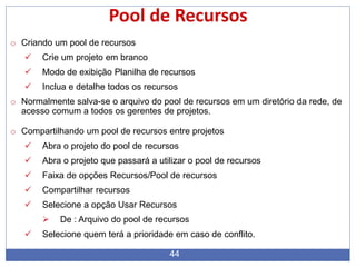 44
Pool de Recursos
o Criando um pool de recursos
 Crie um projeto em branco
 Modo de exibição Planilha de recursos
 Inclua e detalhe todos os recursos
o Normalmente salva-se o arquivo do pool de recursos em um diretório da rede, de
acesso comum a todos os gerentes de projetos.
o Compartilhando um pool de recursos entre projetos
 Abra o projeto do pool de recursos
 Abra o projeto que passará a utilizar o pool de recursos
 Faixa de opções Recursos/Pool de recursos
 Compartilhar recursos
 Selecione a opção Usar Recursos
 De : Arquivo do pool de recursos
 Selecione quem terá a prioridade em caso de conflito.
 