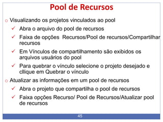 45
Pool de Recursos
o Visualizando os projetos vinculados ao pool
 Abra o arquivo do pool de recursos
 Faixa de opções Recursos/Pool de recursos/Compartilhar
recursos
 Em Vínculos de compartilhamento são exibidos os
arquivos usuários do pool
 Para quebrar o vínculo selecione o projeto desejado e
cllique em Quebrar o vínculo
o Atualizar as informações em um pool de recursos
 Abra o projeto que compartilha o pool de recursos
 Faixa opções Recurso/ Pool de Recursos/Atualizar pool
de recursos
 