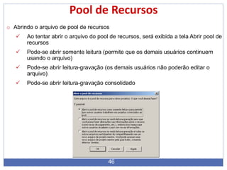 46
Pool de Recursos
o Abrindo o arquivo de pool de recursos
 Ao tentar abrir o arquivo do pool de recursos, será exibida a tela Abrir pool de
recursos
 Pode-se abrir somente leitura (permite que os demais usuários continuem
usando o arquivo)
 Pode-se abrir leitura-gravação (os demais usuários não poderão editar o
arquivo)
 Pode-se abrir leitura-gravação consolidado
 