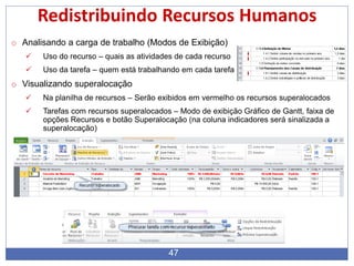 47
Redistribuindo Recursos Humanos
o Analisando a carga de trabalho (Modos de Exibição)
 Uso do recurso – quais as atividades de cada recurso
 Uso da tarefa – quem está trabalhando em cada tarefa
o Visualizando superalocação
 Na planilha de recursos – Serão exibidos em vermelho os recursos superalocados
 Tarefas com recursos superalocados – Modo de exibição Gráfico de Gantt, faixa de
opções Recursos e botão Superalocação (na coluna indicadores será sinalizada a
superalocação)
 