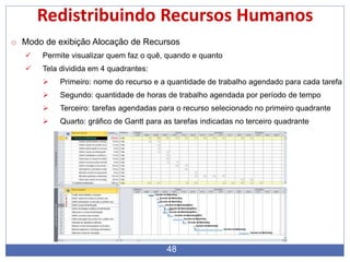 48
Redistribuindo Recursos Humanos
o Modo de exibição Alocação de Recursos
 Permite visualizar quem faz o quê, quando e quanto
 Tela dividida em 4 quadrantes:
 Primeiro: nome do recurso e a quantidade de trabalho agendado para cada tarefa
 Segundo: quantidade de horas de trabalho agendada por período de tempo
 Terceiro: tarefas agendadas para o recurso selecionado no primeiro quadrante
 Quarto: gráfico de Gantt para as tarefas indicadas no terceiro quadrante
 