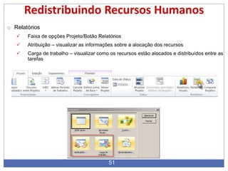 51
Redistribuindo Recursos Humanos
o Relatórios
 Faixa de opções Projeto/Botão Relatórios
 Atribuição – visualizar as informações sobre a alocação dos recursos
 Carga de trabalho – visualizar como os recursos estão alocados e distribuídos entre as
tarefas
 