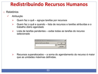 53
Redistribuindo Recursos Humanos
o Relatórios
 Atribuição
 Quem faz o quê – agrupa tarefas por recursos
 Quem faz o quê e quando – lista de recursos e tarefas atribuídas e o
trabalho diário agendado
 Lista de tarefas pendentes – exibe todas as tarefas do recurso
selecionado
 Recursos superalocados – a soma do agendamento do recurso é maior
que as unidades máximas definidas.
 