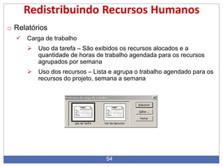 54
Redistribuindo Recursos Humanos
o Relatórios
 Carga de trabalho
 Uso da tarefa – São exibidos os recursos alocados e a
quantidade de horas de trabalho agendada para os recursos
agrupados por semana
 Uso dos recursos – Lista e agrupa o trabalho agendado para os
recursos do projeto, semana a semana
 
