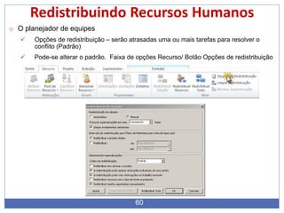 60
Redistribuindo Recursos Humanos
o O planejador de equipes
 Opções de redistribuição – serão atrasadas uma ou mais tarefas para resolver o
conflito (Padrão)
 Pode-se alterar o padrão. Faixa de opções Recurso/ Botão Opções de redistribuição
 