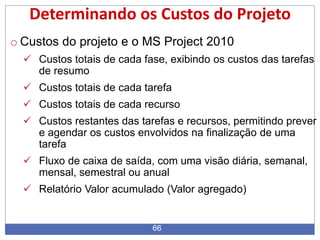 66
Determinando os Custos do Projeto
o Custos do projeto e o MS Project 2010
 Custos totais de cada fase, exibindo os custos das tarefas
de resumo
 Custos totais de cada tarefa
 Custos totais de cada recurso
 Custos restantes das tarefas e recursos, permitindo prever
e agendar os custos envolvidos na finalização de uma
tarefa
 Fluxo de caixa de saída, com uma visão diária, semanal,
mensal, semestral ou anual
 Relatório Valor acumulado (Valor agregado)
 