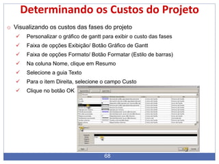 68
Determinando os Custos do Projeto
o Visualizando os custos das fases do projeto
 Personalizar o gráfico de gantt para exibir o custo das fases
 Faixa de opções Exibição/ Botão Gráfico de Gantt
 Faixa de opções Formato/ Botão Formatar (Estilo de barras)
 Na coluna Nome, clique em Resumo
 Selecione a guia Texto
 Para o item Direita, selecione o campo Custo
 Clique no botão OK
 