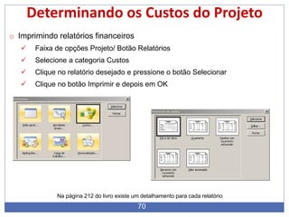 70
Determinando os Custos do Projeto
o Imprimindo relatórios financeiros
 Faixa de opções Projeto/ Botão Relatórios
 Selecione a categoria Custos
 Clique no relatório desejado e pressione o botão Selecionar
 Clique no botão Imprimir e depois em OK
Na página 212 do livro existe um detalhamento para cada relatório
 