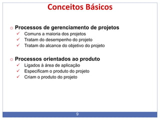 9
Conceitos Básicos
o Processos de gerenciamento de projetos
 Comuns a maioria dos projetos
 Tratam do desempenho do projeto
 Tratam do alcance do objetivo do projeto
o Processos orientados ao produto
 Ligados à área de aplicação
 Especificam o produto do projeto
 Criam o produto do projeto
 