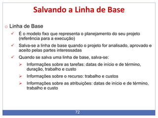 72
Salvando a Linha de Base
o Linha de Base
 É o modelo fixo que representa o planejamento do seu projeto
(referência para a execução)
 Salva-se a linha de base quando o projeto for analisado, aprovado e
aceito pelas partes interessadas
 Quando se salva uma linha de base, salva-se:
 Informações sobre as tarefas: datas de início e de término,
duração, trabalho e custo
 Informações sobre o recurso: trabalho e custos
 Informações sobre as atribuições: datas de início e de término,
trabalho e custo
 