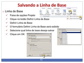 73
Salvando a Linha de Base
o Linha de Base
 Faixa de opções Projeto
 Clique no botão Definir Linha de Base
 Definir Linha de Base
 O formulário Definir Linha de Base será exibido
 Selecione qual linha de base deseja salvar
 Clique em OK
 