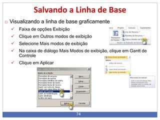 74
Salvando a Linha de Base
o Visualizando a linha de base graficamente
 Faixa de opções Exibição
 Clique em Outros modos de exibição
 Selecione Mais modos de exibição
 Na caixa de diálogo Mais Modos de exibição, clique em Gantt de
Controle
 Clique em Aplicar
 
