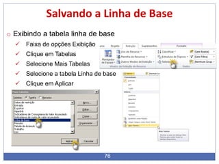 76
Salvando a Linha de Base
o Exibindo a tabela linha de base
 Faixa de opções Exibição
 Clique em Tabelas
 Selecione Mais Tabelas
 Selecione a tabela Linha de base
 Clique em Aplicar
 