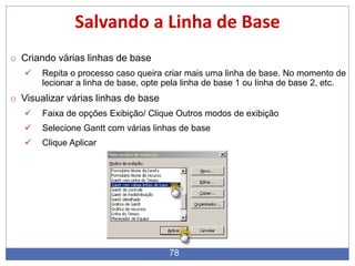 78
Salvando a Linha de Base
o Criando várias linhas de base
 Repita o processo caso queira criar mais uma linha de base. No momento de
lecionar a linha de base, opte pela linha de base 1 ou linha de base 2, etc.
o Visualizar várias linhas de base
 Faixa de opções Exibição/ Clique Outros modos de exibição
 Selecione Gantt com várias linhas de base
 Clique Aplicar
 