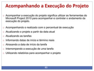 80
Acompanhando a Execução do Projeto
o Acompanhar a execução do projeto significa utilizar as ferramentas do
Microsoft Project 2010 para acompanhar e controlar o andamento da
execução do projeto.
o Acompanhando o realizado com o percentual de execução
o Atualizando o projeto a partir da data atual
o Atualizando as tarefas
o Informando datas de início e término reais
o Atrasando a data de início da tarefa
o Interrompendo a execução de uma tarefa
o Utilizando relatórios para acompanhar o projeto
 