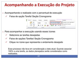 81
Acompanhando a Execução do Projeto
o Acompanhando o realizado com o percentual de execução
 Faixa de opção Tarefa/ Seção Cronograma
o Para acompanhar a execução usando esses ícones
 Selecione as tarefas desejadas
 Faixa de opções Tarefas/ Seção Cronograma
 Clique no ícone que representa o andamento desejado
Esse processo não leva em consideração a data atual. Quando associar
100% a uma tarefa, os dados planejados serão considerados como
realizados.
 