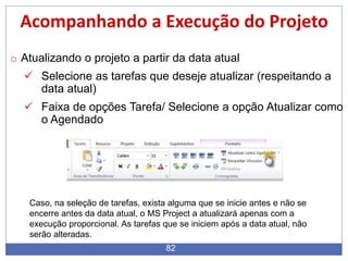 82
Acompanhando a Execução do Projeto
o Atualizando o projeto a partir da data atual
 Selecione as tarefas que deseje atualizar (respeitando a
data atual)
 Faixa de opções Tarefa/ Selecione a opção Atualizar como
o Agendado
Caso, na seleção de tarefas, exista alguma que se inicie antes e não se
encerre antes da data atual, o MS Project a atualizará apenas com a
execução proporcional. As tarefas que se iniciem após a data atual, não
serão alteradas.
 