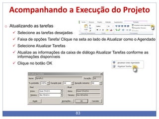 83
Acompanhando a Execução do Projeto
o Atualizando as tarefas
 Selecione as tarefas desejadas
 Faixa de opções Tarefa/ Clique na seta ao lado de Atualizar como o Agendado
 Selecione Atualizar Tarefas
 Atualize as informações da caixa de diálogo Atualizar Tarefas conforme as
informações disponíveis
 Clique no botão OK
 
