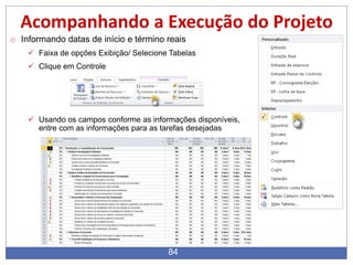 84
Acompanhando a Execução do Projeto
o Informando datas de início e término reais
 Faixa de opções Exibição/ Selecione Tabelas
 Clique em Controle
 Usando os campos conforme as informações disponíveis,
entre com as informações para as tarefas desejadas
 
