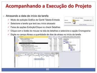 85
Acompanhando a Execução do Projeto
o Atrasando a data de início da tarefa
 Modo de exibição Gráfico de Gantt/ Tabela Entrada
 Selecione a tarefa que terá seu início atrasado
 Faixa de opções Exibição/Clique no check Detalhes
 Clique com o botão do mouse na tela de detalhes e selecione a opção Cronograma
 Digite no campo Atraso a quantidade de dias de atraso no início da tarefa
 