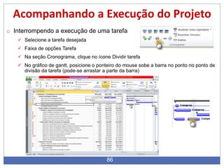 86
Acompanhando a Execução do Projeto
o Interrompendo a execução de uma tarefa
 Selecione a tarefa desejada
 Faixa de opções Tarefa
 Na seção Cronograma, clique no ícone Dividir tarefa
 No gráfico de gantt, posicione o ponteiro do mouse sobe a barra no ponto no ponto de
divisão da tarefa (pode-se arrastar a parte da barra)
 