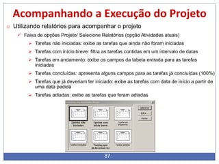 87
Acompanhando a Execução do Projeto
o Utilizando relatórios para acompanhar o projeto
 Faixa de opções Projeto/ Selecione Relatórios (opção Atividades atuais)
 Tarefas não iniciadas: exibe as tarefas que ainda não foram iniciadas
 Tarefas com início breve: filtra as tarefas contidas em um intervalo de datas
 Tarefas em andamento: exibe os campos da tabela entrada para as tarefas
iniciadas
 Tarefas concluídas: apresenta alguns campos para as tarefas já concluídas (100%)
 Tarefas que já deveriam ter iniciado: exibe as tarefas com data de início a partir de
uma data pedida
 Tarefas adiadas: exibe as tarefas que foram adiadas
 