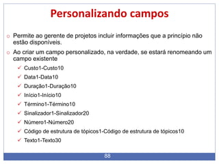 88
Personalizando campos
o Permite ao gerente de projetos incluir informações que a princípio não
estão disponíveis.
o Ao criar um campo personalizado, na verdade, se estará renomeando um
campo existente
 Custo1-Custo10
 Data1-Data10
 Duração1-Duração10
 Início1-Início10
 Término1-Término10
 Sinalizador1-Sinalizador20
 Número1-Número20
 Código de estrutura de tópicos1-Código de estrutura de tópicos10
 Texto1-Texto30
 