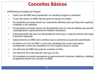 11
Conceitos Básicos
o EAP(Estrutura Analítica do Projeto):
 Cada nível da WBS deve representar um resultado tangível e verificável.
 O que não estiver na WBS não faz parte do escopo do projeto.
 Os resultados principais devem ser claramente definidos para que fique bem explícito
o trabalho a ser realizado.
 Os resultados principais devem ser decompostos até um nível de detalhe que permita
o planejamento e gerenciamento do trabalho necessário.
 A decomposição não deve ser demasiada de forma que o custo de controle não traga
o benefício esperado.
 Cada elemento da WBS deve contribuir para o elemento ao qual está subordinado.
 Ao descer um nível na WBS, a soma dos resultados dos níveis mais baixos
corresponde à soma dos resultados do nível superior (prazo e custos).
 Um elemento da WBS não pode ter somente um filho.
 Um elemento filho não pode ter mais que um pai.
 Os resultados principais necessários ao gerenciamento (reuniões, relatórios, artefatos
de gerência) devem ser incluídos na WBS.
 