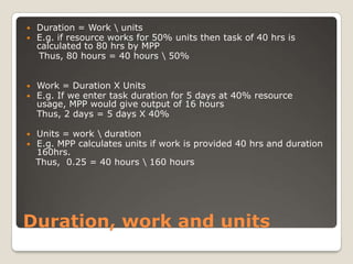 Duration = Work \ unitsE.g. if resource works for 50% units then task of 40 hrs is calculated to 80 hrs by MPP    Thus, 80 hours = 40 hours \ 50%Work = Duration X UnitsE.g. If we enter task duration for 5 days at 40% resource usage, MPP would give output of 16 hours 	Thus, 2 days = 5 days X 40%Units = work \ durationE.g. MPP calculates units if work is provided 40 hrs and duration 160hrs.   Thus,  0.25 = 40 hours \ 160 hoursDuration, work and units