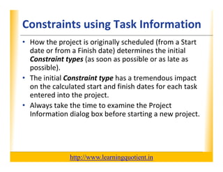 Constraints using Task Information
                                       XP

      • How the project is originally scheduled (from a Start 
        date or from a Finish date) determines the initial 
                                   )
        Constraint types (as soon as possible or as late as 
        possible).
      • The initial Constraint type has a tremendous impact 
         h        l                  h           d
        on the calculated start and finish dates for each task 
        entered into the project.
        entered into the project.
      • Always take the time to examine the Project 
        Information dialog box before starting a new project.




                                       http://www.learningquotient.in
New Perspectives on Microsoft Project 2010                              10
 