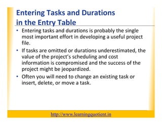Entering Tasks and Durations                                      XP
      in the Entry Table
      in the Entry Table
      • Entering tasks and durations is probably the single 
        most important effort in developing a useful project 
                  p                     p g          p j
        file.
      • If tasks are omitted or durations underestimated, the 
        value of the project’s scheduling and cost 
           l    f h         ’ h d l         d
        information is compromised and the success of the 
        project might be jeopardized.
        project might be jeopardized.
      • Often you will need to change an existing task or 
        insert, delete, or move a task.




                                       http://www.learningquotient.in
New Perspectives on Microsoft Project 2010                                   16
 