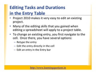 Editing Tasks and Durations                                       XP
      in the Entry Table
      in the Entry Table
      • Project 2010 makes it very easy to edit an existing 
        p j
        project.
      • Many of the editing skills that you gained when 
        editing a spreadsheet will apply to a project table.
      • To change an existing entry, you first navigate to the 
        cell.  Once there, you have several options:
             –R t
               Retype the entry
                       th     t
             – Edit the entry directly in the cell
             – Edit an entry in the Entry bar
                           y             y




                                       http://www.learningquotient.in
New Perspectives on Microsoft Project 2010                                   17
 