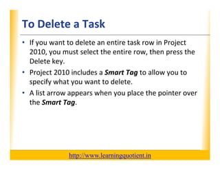 To Delete a Task                                                  XP

      • If you want to delete an entire task row in Project 
        2010, you must select the entire row, then press the 
        2010 you must select the entire row then press the
        Delete key.
      • Project 2010 includes a Smart Tag to allow you to
        Project 2010 includes a Smart Tag to allow you to 
        specify what you want to delete.
      • A list arrow appears when you place the pointer over 
                      pp           y p            p
        the Smart Tag.




                                       http://www.learningquotient.in
New Perspectives on Microsoft Project 2010                                   19
 