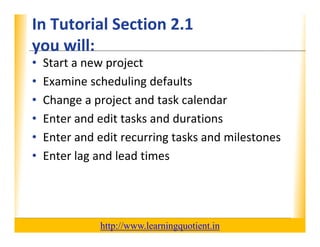 In Tutorial Section 2.1                                           XP
      you will:
      you will:
      •     Start a new project
      •     Examine scheduling defaults
                       h d l d f l
      •     Change a project and task calendar
      •     Enter and edit tasks and durations
      •     Enter and edit recurring tasks and milestones
            Enter and edit recurring tasks and milestones
      •     Enter lag and lead times




                                       http://www.learningquotient.in
New Perspectives on Microsoft Project 2010                                   2
 