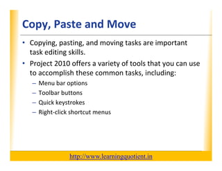 Copy, Paste and Move                                              XP

      • Copying, pasting, and moving tasks are important 
        task editing skills.  
        task editing skills
      • Project 2010 offers a variety of tools that you can use 
        to accomplish these common tasks, including:
        to accomplish these common tasks, including:
             –    Menu bar options
             –    Toolbar buttons
             –    Quick keystrokes
             –    Right‐click shortcut menus




                                       http://www.learningquotient.in
New Perspectives on Microsoft Project 2010                                   21
 