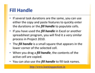 Fill Handle                                                       XP

      • If several task durations are the same, you can use 
        either the copy and paste features to quickly enter 
        either the copy and paste features to quickly enter
        the durations or the fill handle to populate cells.
      • If you have used the fill handle in Excel or another
        If you have used the fill handle in Excel or another 
        spreadsheet program, you will find it a very similar 
        process in Project 2010.
      • The fill handle is a small square that appears in the 
        lower corner of the selected cell.
      • When you drag a fill handle, the contents of the 
        active cell are copied.
      • You can also use the fill handle to fill task names.
                                       http://www.learningquotient.in
New Perspectives on Microsoft Project 2010                                   22
 